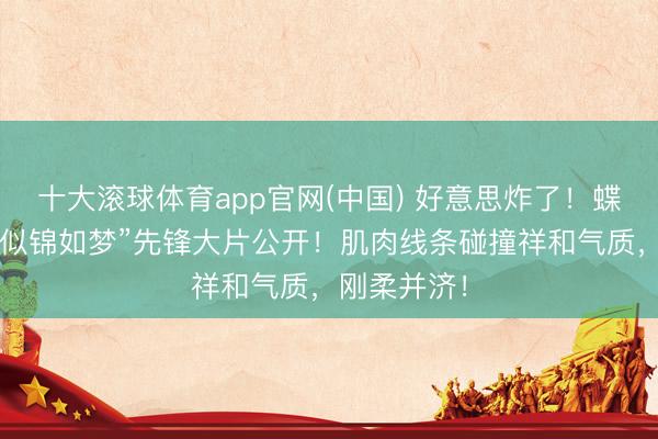 十大滚球体育app官网(中国) 好意思炸了!蝶后张雨霏“似锦如梦”先锋大片公开!肌肉线条碰撞祥和气质,刚柔并济!