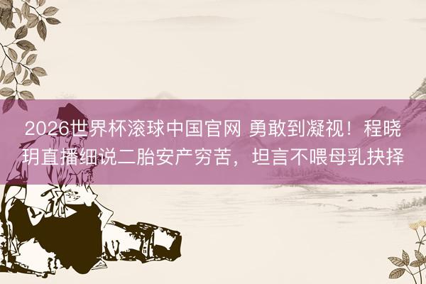 2026世界杯滚球中国官网 勇敢到凝视!程晓玥直播细说二胎安产穷苦,坦言不喂母乳抉择