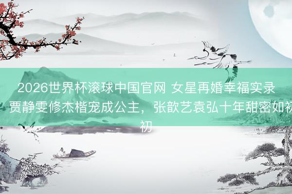 2026世界杯滚球中国官网 女星再婚幸福实录:贾静雯修杰楷宠成公主,张歆艺袁弘十年甜密如初