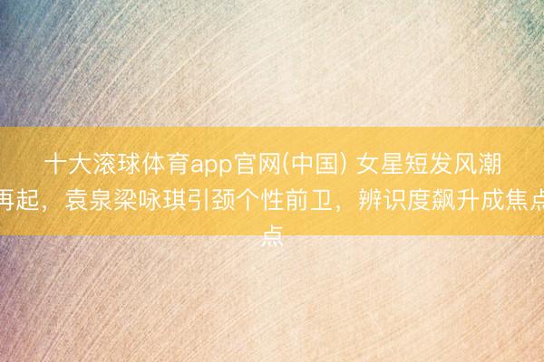 十大滚球体育app官网(中国) 女星短发风潮再起，袁泉梁咏琪引颈个性前卫，辨识度飙升成焦点