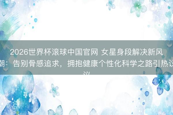 2026世界杯滚球中国官网 女星身段解决新风潮：告别骨感追求，拥抱健康个性化科学之路引热议