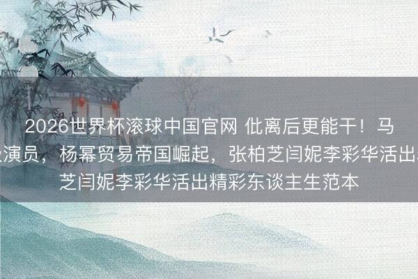 2026世界杯滚球中国官网 仳离后更能干！马伊琍转型获封一级演员，杨幂贸易帝国崛起，张柏芝闫妮李彩华活出精彩东谈主生范本