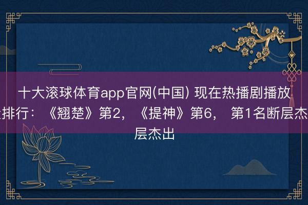 十大滚球体育app官网(中国) 现在热播剧播放量排行:《翘楚》第2,《提神》第6, 第1名断层杰出