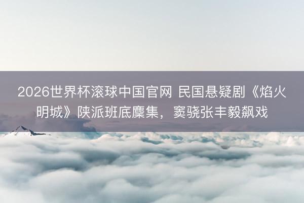 2026世界杯滚球中国官网 民国悬疑剧《焰火明城》陕派班底麇集,窦骁张丰毅飙戏
