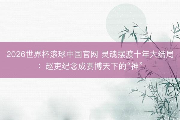 2026世界杯滚球中国官网 灵魂摆渡十年大结局:赵吏纪念成赛博天下的“神”