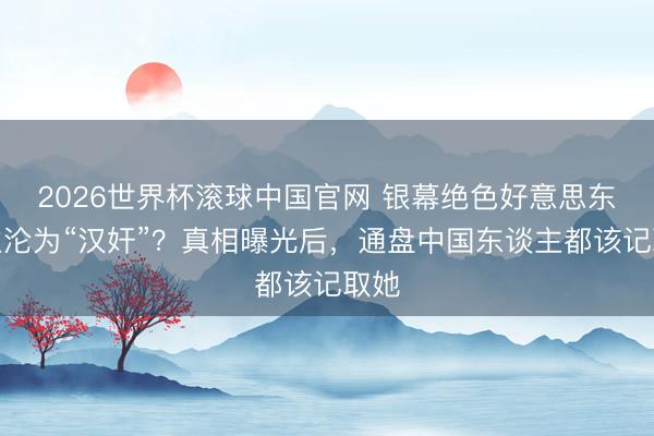 2026世界杯滚球中国官网 银幕绝色好意思东谈主沦为“汉奸”?真相曝光后,通盘中国东谈主都该记取她