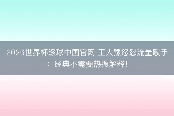 2026世界杯滚球中国官网 王人豫怒怼流量歌手：经典不需要热搜解释！