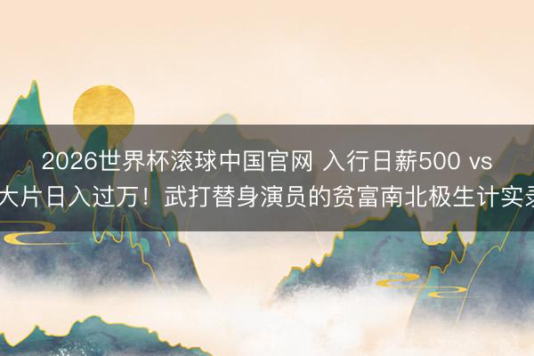 2026世界杯滚球中国官网 入行日薪500 vs 大片日入过万！武打替身演员的贫富南北极生计实录