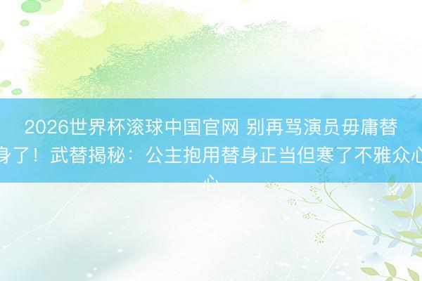 2026世界杯滚球中国官网 别再骂演员毋庸替身了!武替揭秘:公主抱用替身正当但寒了不雅众心