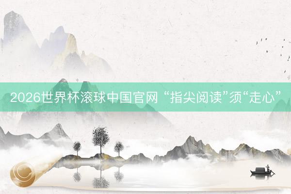 2026世界杯滚球中国官网 “指尖阅读”须“走心”