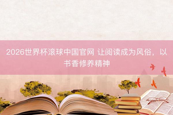 2026世界杯滚球中国官网 让阅读成为风俗,以书香修养精神