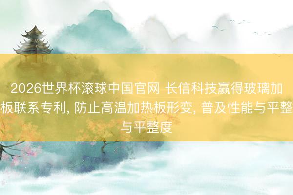 2026世界杯滚球中国官网 长信科技赢得玻璃加热板联系专利, 防止高温加热板形变, 普及性能与平整度