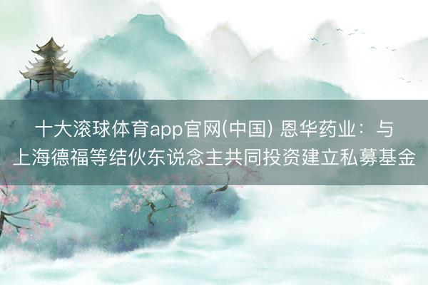 十大滚球体育app官网(中国) 恩华药业:与上海德福等结伙东说念主共同投资建立私募基金