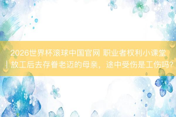 2026世界杯滚球中国官网 职业者权利小课堂|放工后去存眷老迈的母亲,途中受伤是工伤吗?
