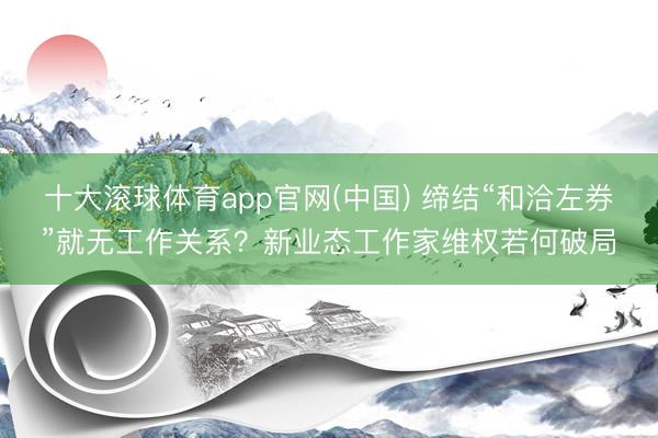 十大滚球体育app官网(中国) 缔结“和洽左券”就无工作关系?新业态工作家维权若何破局