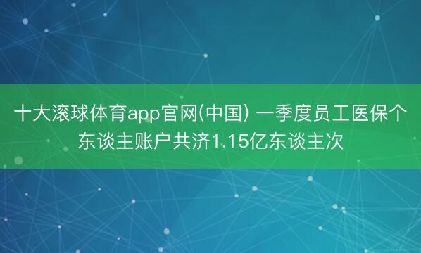 十大滚球体育app官网(中国) 一季度员工医保个东谈主账户共济1.15亿东谈主次