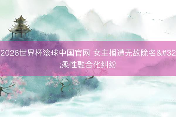 2026世界杯滚球中国官网 女主播遭无故除名 柔性融合化纠纷