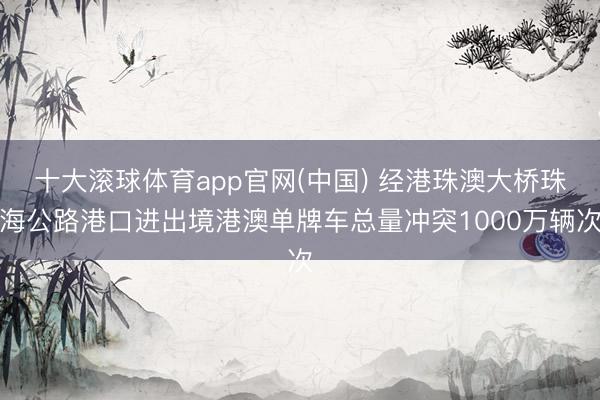 十大滚球体育app官网(中国) 经港珠澳大桥珠海公路港口进出境港澳单牌车总量冲突1000万辆次