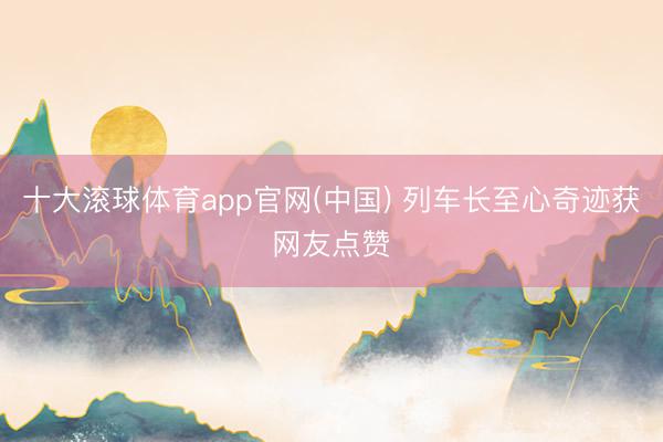 十大滚球体育app官网(中国) 列车长至心奇迹获网友点赞