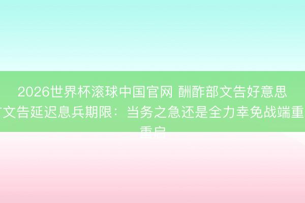 2026世界杯滚球中国官网 酬酢部文告好意思方文告延迟息兵期限:当务之急还是全力幸免战端重启