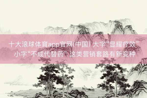 十大滚球体育app官网(中国) 大字“显耀疗效” 小字“不成代替药” 这类营销套路有新变种