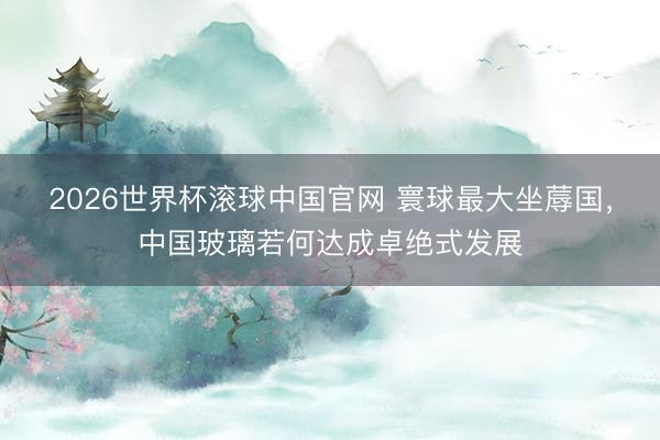 2026世界杯滚球中国官网 寰球最大坐蓐国，中国玻璃若何达成卓绝式发展