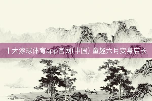 十大滚球体育app官网(中国) 童趣六月变身店长