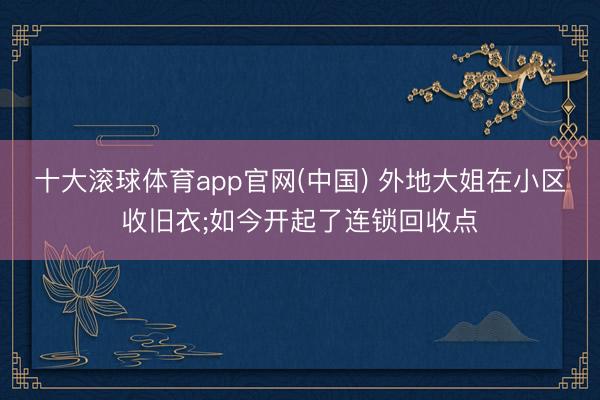 十大滚球体育app官网(中国) 外地大姐在小区收旧衣;如今开起了连锁回收点
