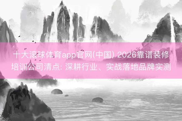 十大滚球体育app官网(中国) 2026靠谱装修培训公司清点: 深耕行业、实战落地品牌实测