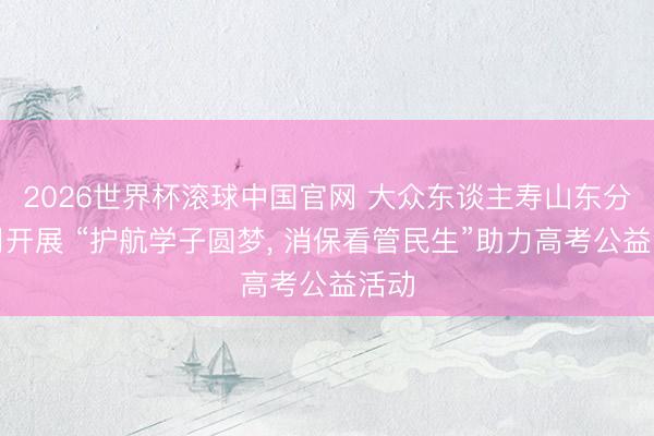 2026世界杯滚球中国官网 大众东谈主寿山东分公司开展 “护航学子圆梦, 消保看管民生”助力高考公益活动