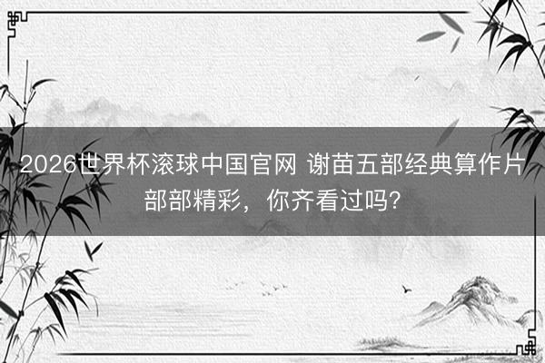 2026世界杯滚球中国官网 谢苗五部经典算作片部部精彩,你齐看过吗?