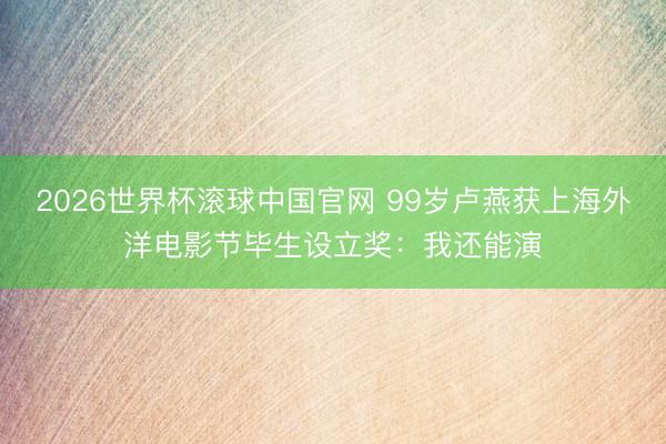 2026世界杯滚球中国官网 99岁卢燕获上海外洋电影节毕生设立奖：我还能演