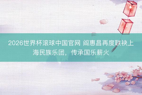 2026世界杯滚球中国官网 阎惠昌再度联袂上海民族乐团,传承国乐薪火