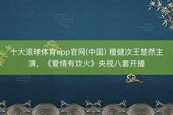 十大滚球体育app官网(中国) 檀健次王楚然主演,《爱情有炊火》央视八套开播