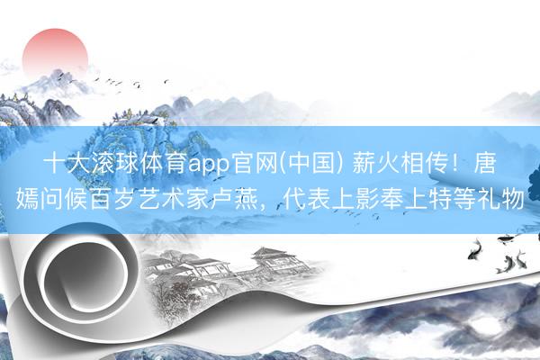 十大滚球体育app官网(中国) 薪火相传!唐嫣问候百岁艺术家卢燕,代表上影奉上特等礼物