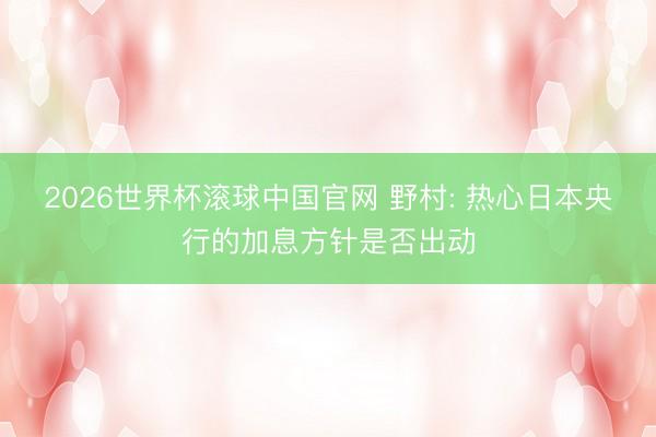 2026世界杯滚球中国官网 野村: 热心日本央行的加息方针是否出动