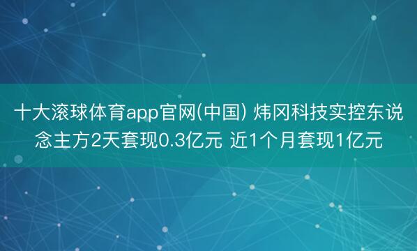 十大滚球体育app官网(中国) 炜冈科技实控东说念主方2天套现0.3亿元 近1个月套现1亿元