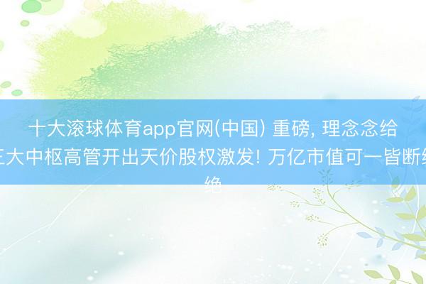 十大滚球体育app官网(中国) 重磅， 理念念给三大中枢高管开出天价股权激发! 万亿市值可一皆断绝