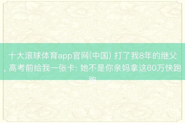 十大滚球体育app官网(中国) 打了我8年的继父, 高考前给我一张卡: 她不是你亲妈拿这60万快跑