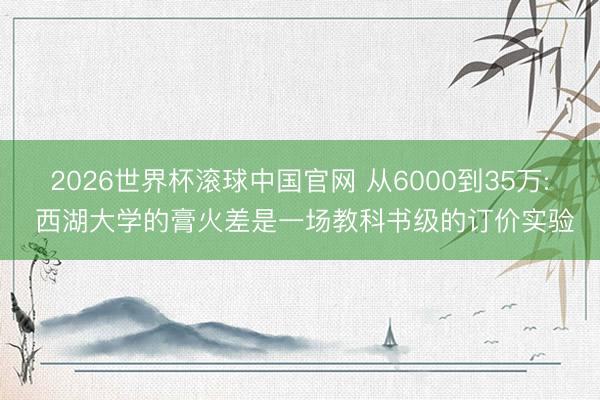 2026世界杯滚球中国官网 从6000到35万: 西湖大学的膏火差是一场教科书级的订价实验