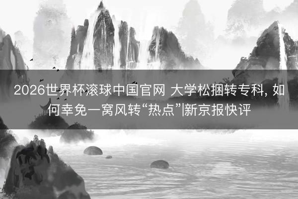 2026世界杯滚球中国官网 大学松捆转专科, 如何幸免一窝风转“热点”|新京报快评