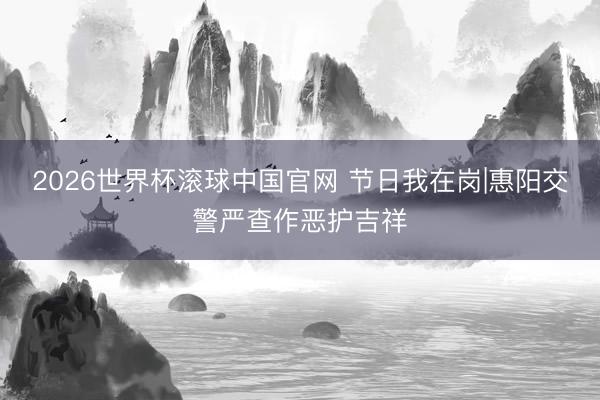 2026世界杯滚球中国官网 节日我在岗|惠阳交警严查作恶护吉祥