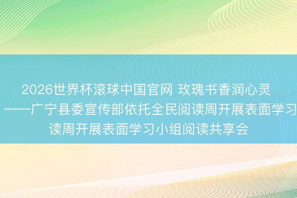 2026世界杯滚球中国官网 玫瑰书香润心灵 以学赋能促担当 ——广宁县委宣传部依托全民阅读周开展表面学习小组阅读共享会