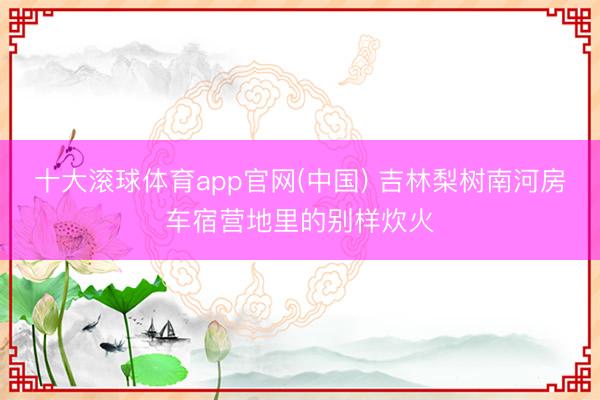 十大滚球体育app官网(中国) 吉林梨树南河房车宿营地里的别样炊火