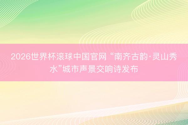 2026世界杯滚球中国官网 “南齐古韵·灵山秀水”城市声景交响诗发布