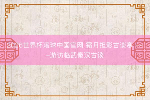 2026世界杯滚球中国官网 霜月担影古谈寒 ---游访临武秦汉古谈