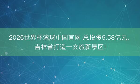 2026世界杯滚球中国官网 总投资9.58亿元, 吉林省打造一文旅新景区!