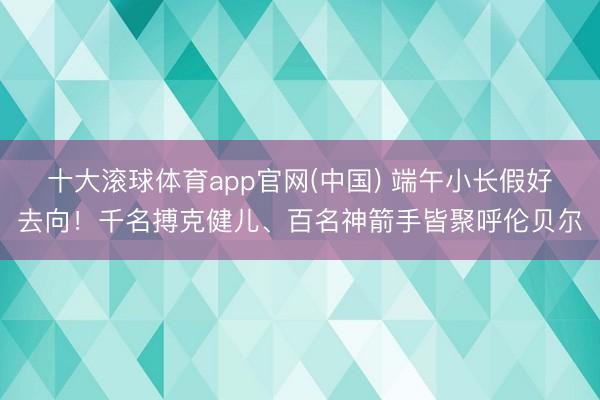 十大滚球体育app官网(中国) 端午小长假好去向!千名搏克健儿、百名神箭手皆聚呼伦贝尔