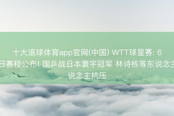 十大滚球体育app官网(中国) WTT球星赛: 6月18日赛程公布! 国乒战日本寰宇冠军 林诗栋等东说念主抗压