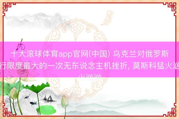 十大滚球体育app官网(中国) 乌克兰对俄罗斯进行限度最大的一次无东说念主机挫折, 莫斯科猛火汹汹